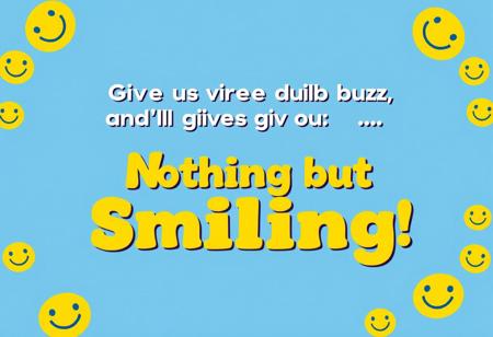 “Create an ad that reads: ‘Give us your buzz, and we’ll give you… Nothing but Smiling!’ The design should feel playful and welcoming, with a cheerful color scheme—think bright yellows, blues, and whites. Center the text in a fun, bold font with a happy, slightly mischievous vibe. Add a big, warm smiley face or a series of happy faces around the message to emphasize the ‘smiling’ theme. Keep it minimal yet eye-catching, so the focus remains on the fun promise of sharing smiles. The overall feel should be uplifting, inviting viewers to join in on the lighthearted fun.”