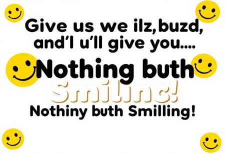 “Create an ad that reads: ‘Give us your buzz, and we’ll give you… Nothing but Smiling!’ The design should feel playful and welcoming, with a cheerful color scheme—think bright yellows, blues, and whites. Center the text in a fun, bold font with a happy, slightly mischievous vibe. Add a big, warm smiley face or a series of happy faces around the message to emphasize the ‘smiling’ theme. Keep it minimal yet eye-catching, so the focus remains on the fun promise of sharing smiles. The overall feel should be uplifting, inviting viewers to join in on the lighthearted fun.”