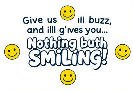 “Create an ad that reads: ‘Give us your buzz, and we’ll give you… Nothing but Smiling!’ The design should feel playful and welcoming, with a cheerful color scheme—think bright yellows, blues, and whites. Center the text in a fun, bold font with a happy, slightly mischievous vibe. Add a big, warm smiley face or a series of happy faces around the message to emphasize the ‘smiling’ theme. Keep it minimal yet eye-catching, so the focus remains on the fun promise of sharing smiles. The overall feel should be uplifting, inviting viewers to join in on the lighthearted fun.”